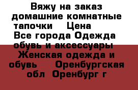 Вяжу на заказ домашние комнатные тапочки. › Цена ­ 800 - Все города Одежда, обувь и аксессуары » Женская одежда и обувь   . Оренбургская обл.,Оренбург г.